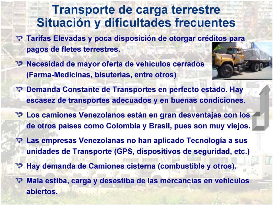 Hay escasez de transportes adecuados y en buenas condiciones. Los camiones Venezolanos están en gran desventajas con los de otros países como Colombia y Brasil, pues son muy viejos.