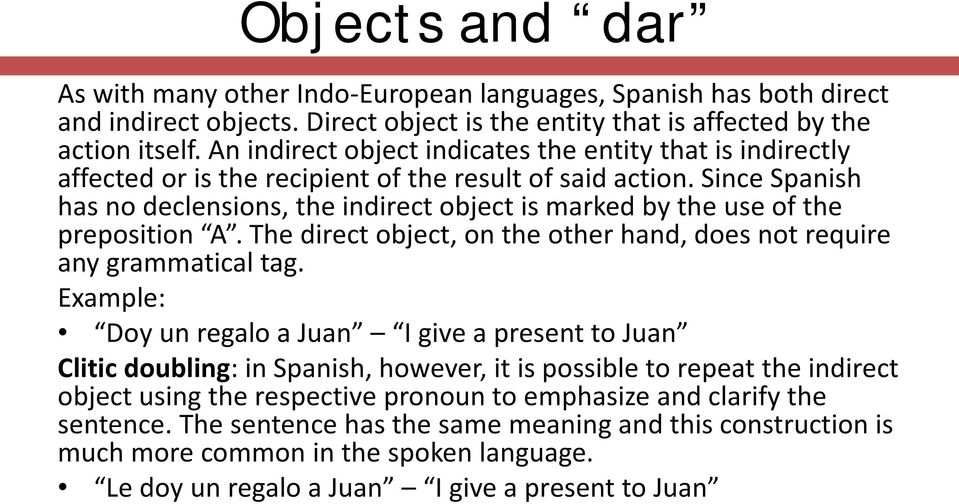 Since Spanish has no declensions, the indirect object is marked by the use of the preposition A. The direct object, on the other hand, does not require any grammatical tag.