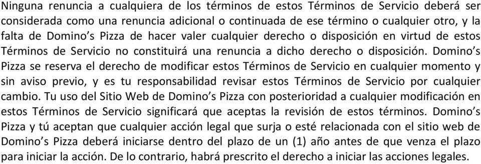 Domino s Pizza se reserva el derecho de modificar estos Términos de Servicio en cualquier momento y sin aviso previo, y es tu responsabilidad revisar estos Términos de Servicio por cualquier cambio.