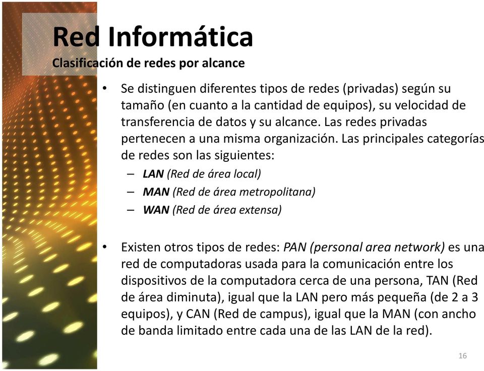 Las principales categorías de redes son las siguientes: LAN (Red de área local) MAN (Red de área metropolitana) WAN (Red de área extensa) Existen otros tipos de redes: PAN (personal area