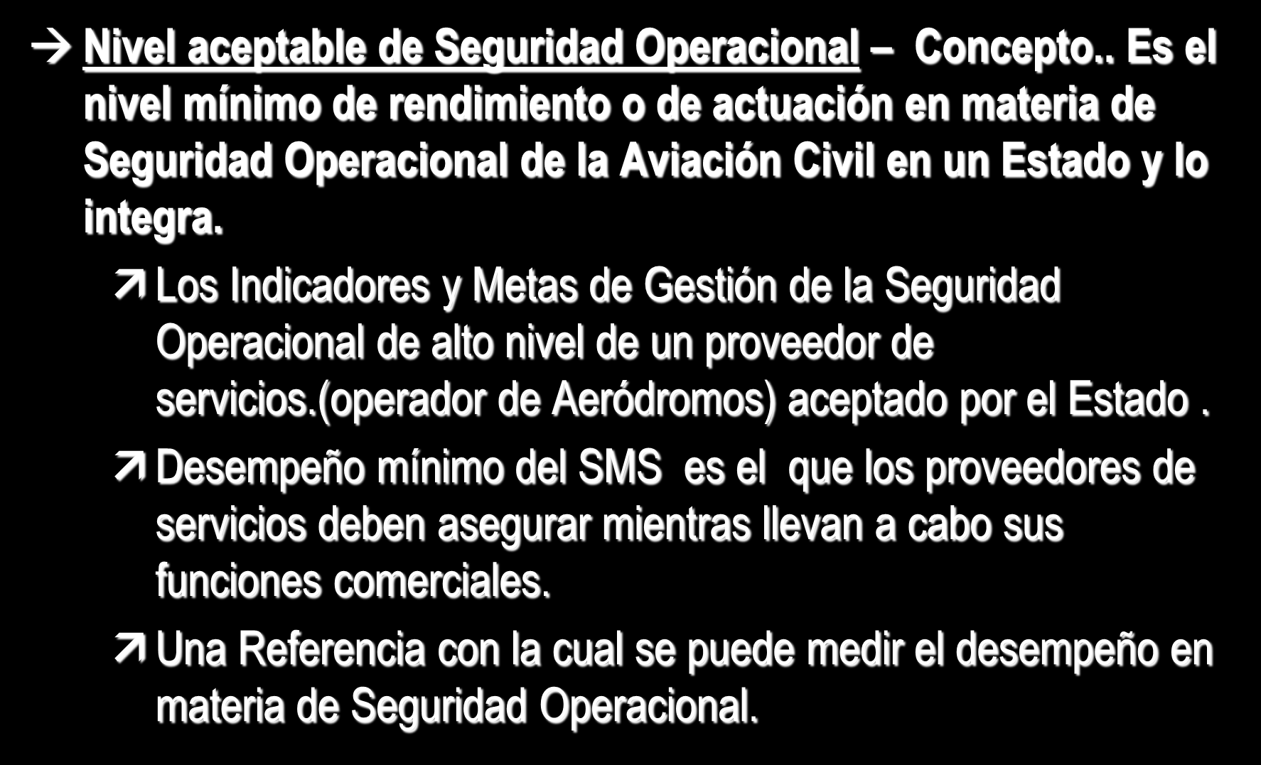 Definiciones Nivel aceptable de Seguridad Operacional Concepto.. Es el nivel mínimo de rendimiento o de actuación en materia de Seguridad Operacional de la Aviación Civil en un Estado y lo integra.