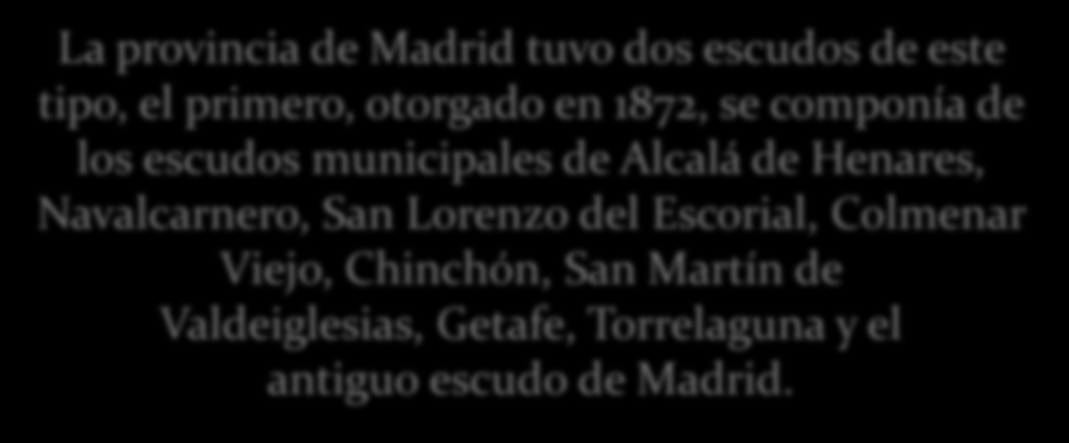 La provincia de Madrid tuvo dos escudos de este tipo, el primero, otorgado en 1872, se componía de los escudos municipales de Alcalá de Henares, Navalcarnero, San Lorenzo del Escorial, Colmenar