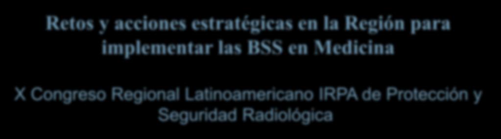 Retos y acciones estratégicas en la Región para implementar las BSS en Medicina X Congreso Regional Latinoamericano IRPA de Protección y Seguridad Radiológica 12 al 17 de abril de