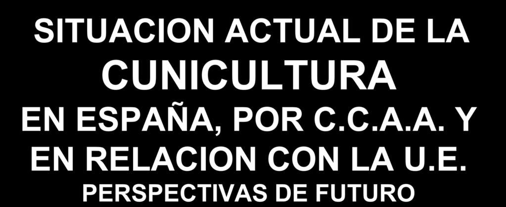 SITUACION ACTUAL DE LA CUNICULTURA EN ESPAÑA, POR C.C.A.A. Y EN RELACION CON LA U.E. PERSPECTIVAS DE FUTURO JORNADAS PROFESIONALES DE CUNICULTURA 2.