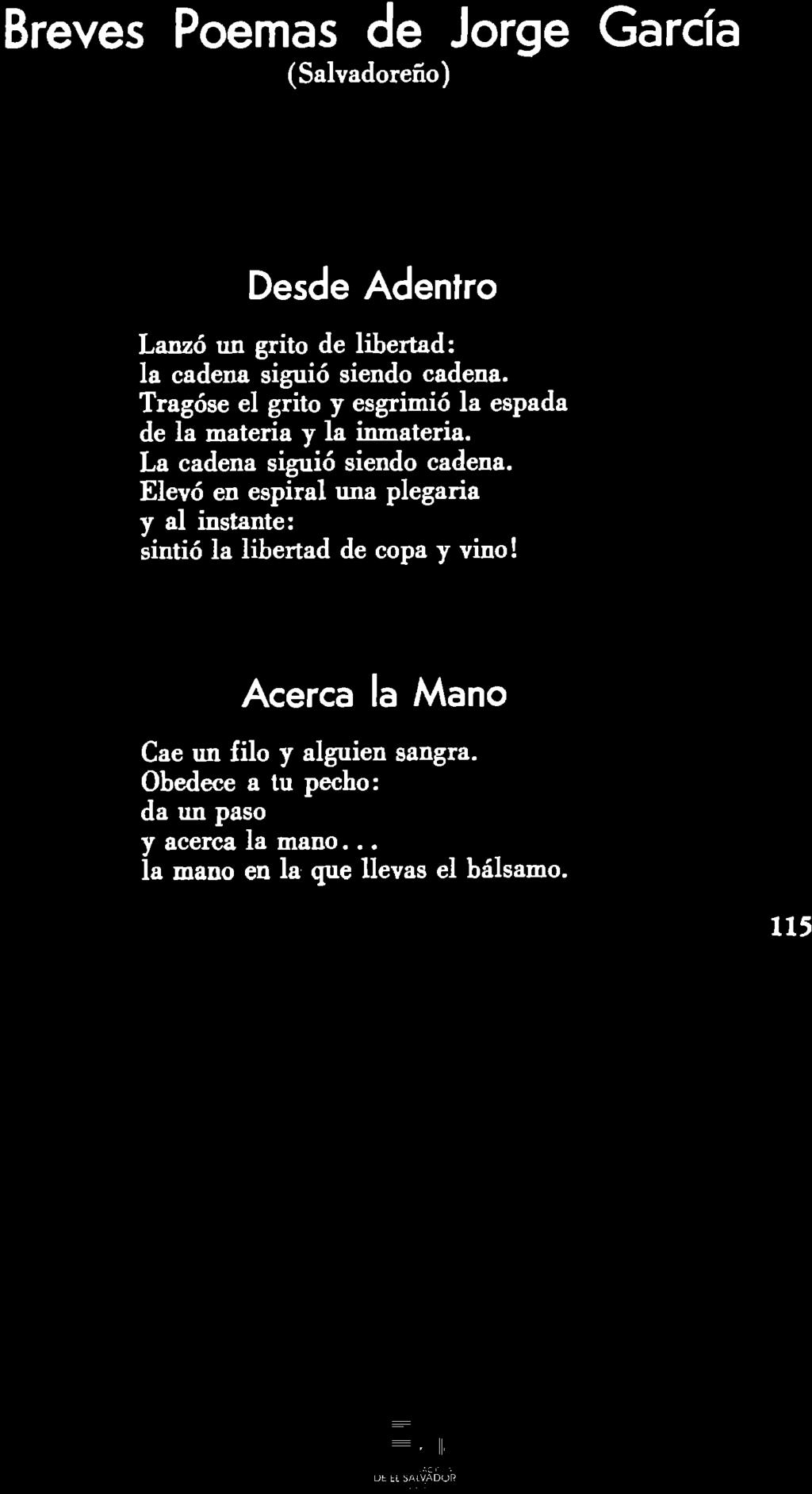 Breves Poemas de Jorge Garcia (Salvadoreno) Desde Adentro Lanzo un grito de libertad: la cadena siguio siendo cadena. Tragose el grito y esgrimio la espada de la materia y la inmateria.