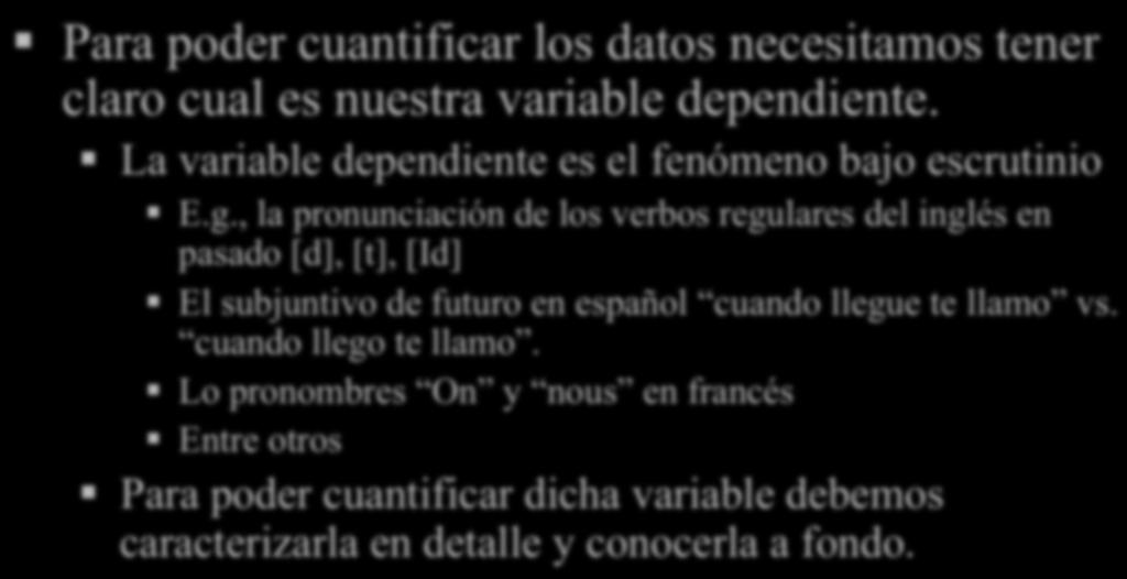 Investigación Para poder cuantificar los datos necesitamos tener claro cual es nuestra variable dependiente. La variable dependiente es el fenómeno bajo escrutinio E.g., la pronunciación de los verbos regulares del inglés en pasado [d], [t], [Id] El subjuntivo de futuro en español cuando llegue te llamo vs.