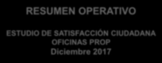 RESUMEN OPERATIVO ESTUDIO DE SATISFACCIÓN CIUDADANA OFICINAS PROP Diciembre 2017 Propuesta: