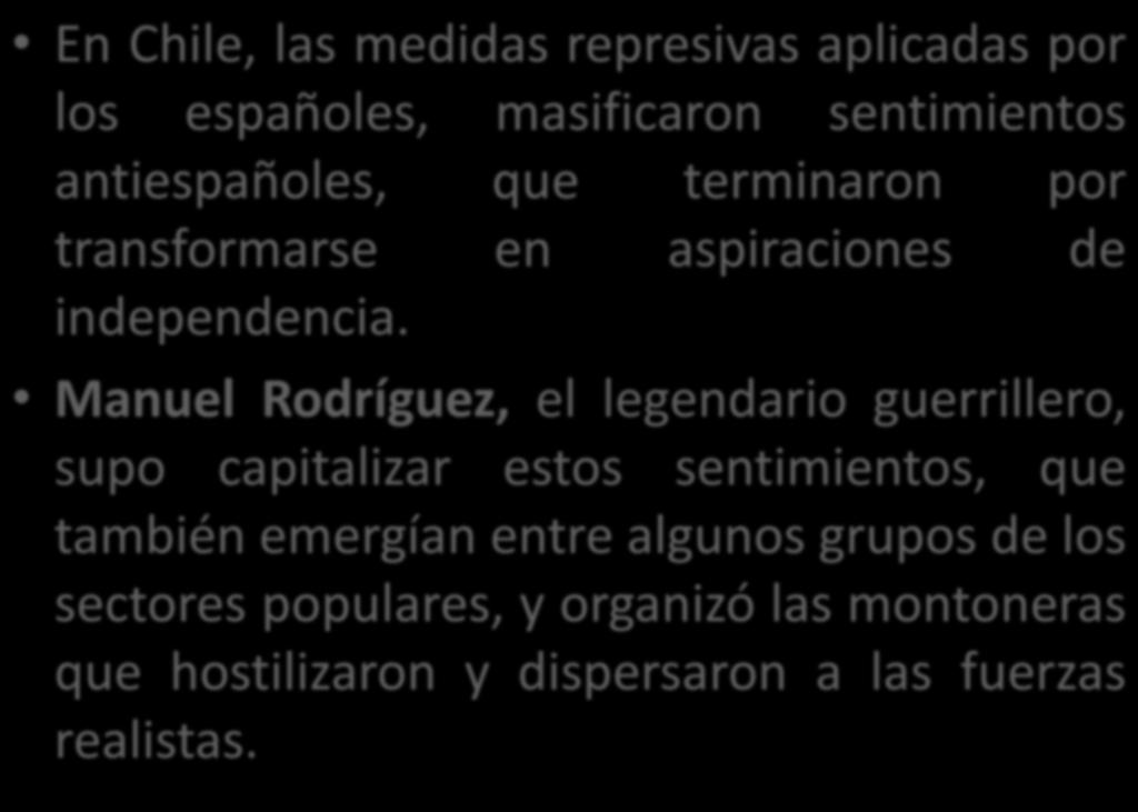En Chile, las medidas represivas aplicadas por Manuel Rodríguez, el legendario guerrillero, supo capitalizar estos sentimientos, que también emergían entre algunos grupos de los sectores populares, y
